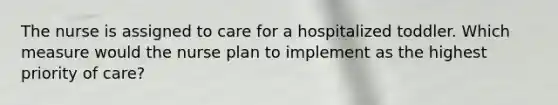 The nurse is assigned to care for a hospitalized toddler. Which measure would the nurse plan to implement as the highest priority of care?