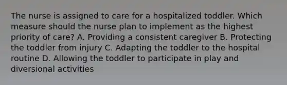 The nurse is assigned to care for a hospitalized toddler. Which measure should the nurse plan to implement as the highest priority of care? A. Providing a consistent caregiver B. Protecting the toddler from injury C. Adapting the toddler to the hospital routine D. Allowing the toddler to participate in play and diversional activities