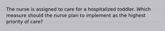 The nurse is assigned to care for a hospitalized toddler. Which measure should the nurse plan to implement as the highest priority of care?