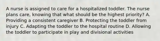 A nurse is assigned to care for a hospitalized toddler. The nurse plans care, knowing that what should be the highest priority? A. Providing a consistent caregiver B. Protecting the toddler from injury C. Adapting the toddler to the hospital routine D. Allowing the toddler to participate in play and divisional activities