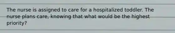 The nurse is assigned to care for a hospitalized toddler. The nurse plans care, knowing that what would be the highest priority?