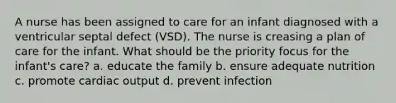 A nurse has been assigned to care for an infant diagnosed with a ventricular septal defect (VSD). The nurse is creasing a plan of care for the infant. What should be the priority focus for the infant's care? a. educate the family b. ensure adequate nutrition c. promote cardiac output d. prevent infection