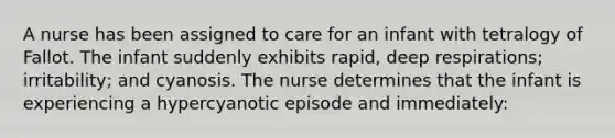 A nurse has been assigned to care for an infant with tetralogy of Fallot. The infant suddenly exhibits rapid, deep respirations; irritability; and cyanosis. The nurse determines that the infant is experiencing a hypercyanotic episode and immediately: