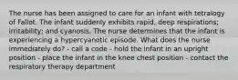 The nurse has been assigned to care for an infant with tetralogy of Fallot. The infant suddenly exhibits rapid, deep respirations; irritability; and cyanosis. The nurse determines that the infant is experiencing a hypercyanotic episode. What does the nurse immediately do? - call a code - hold the infant in an upright position - place the infant in the knee chest position - contact the respiratory therapy department