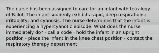 The nurse has been assigned to care for an infant with tetralogy of Fallot. The infant suddenly exhibits rapid, deep respirations; irritability; and cyanosis. The nurse determines that the infant is experiencing a hypercyanotic episode. What does the nurse immediately do? - call a code - hold the infant in an upright position - place the infant in the knee chest position - contact the respiratory therapy department