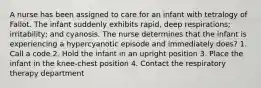 A nurse has been assigned to care for an infant with tetralogy of Fallot. The infant suddenly exhibits rapid, deep respirations; irritability; and cyanosis. The nurse determines that the infant is experiencing a hypercyanotic episode and immediately does? 1. Call a code 2. Hold the infant in an upright position 3. Place the infant in the knee-chest position 4. Contact the respiratory therapy department