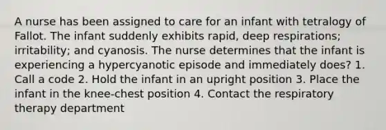 A nurse has been assigned to care for an infant with tetralogy of Fallot. The infant suddenly exhibits rapid, deep respirations; irritability; and cyanosis. The nurse determines that the infant is experiencing a hypercyanotic episode and immediately does? 1. Call a code 2. Hold the infant in an upright position 3. Place the infant in the knee-chest position 4. Contact the respiratory therapy department