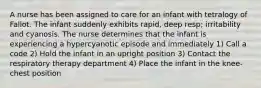 A nurse has been assigned to care for an infant with tetralogy of Fallot. The infant suddenly exhibits rapid, deep resp; irritability and cyanosis. The nurse determines that the infant is experiencing a hypercyanotic episode and immediately 1) Call a code 2) Hold the infant in an upright position 3) Contact the respiratory therapy department 4) Place the infant in the knee-chest position