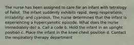 The nurse has been assigned to care for an infant with tetralogy of Fallot. The infant suddenly exhibits rapid, deep respirations; irritability; and cyanosis. The nurse determines that the infant is experiencing a hypercyanotic episode. What does the nurse immediately do? a. Call a code b. Hold the infant in an upright position c. Place the infant in the knee-chest position d. Contact the respiratory therapy department