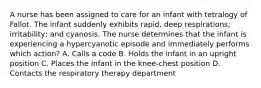 A nurse has been assigned to care for an infant with tetralogy of Fallot. The infant suddenly exhibits rapid, deep respirations; irritability; and cyanosis. The nurse determines that the infant is experiencing a hypercyanotic episode and immediately performs which action? A. Calls a code B. Holds the infant in an upright position C. Places the infant in the knee-chest position D. Contacts the respiratory therapy department