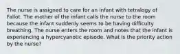 The nurse is assigned to care for an infant with tetralogy of Fallot. The mother of the infant calls the nurse to the room because the infant suddenly seems to be having difficulty breathing. The nurse enters the room and notes that the infant is experiencing a hypercyanotic episode. What is the priority action by the nurse?