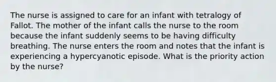 The nurse is assigned to care for an infant with tetralogy of Fallot. The mother of the infant calls the nurse to the room because the infant suddenly seems to be having difficulty breathing. The nurse enters the room and notes that the infant is experiencing a hypercyanotic episode. What is the priority action by the nurse?