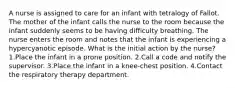 A nurse is assigned to care for an infant with tetralogy of Fallot. The mother of the infant calls the nurse to the room because the infant suddenly seems to be having difficulty breathing. The nurse enters the room and notes that the infant is experiencing a hypercyanotic episode. What is the initial action by the nurse? 1.Place the infant in a prone position. 2.Call a code and notify the supervisor. 3.Place the infant in a knee-chest position. 4.Contact the respiratory therapy department.