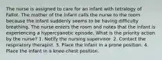 The nurse is assigned to care for an infant with tetralogy of Fallot. The mother of the infant calls the nurse to the room because the infant suddenly seems to be having difficulty breathing. The nurse enters the room and notes that the infant is experiencing a hypercyanotic episode. What is the priority action by the nurse? 1. Notify the nursing supervisor. 2. Contact the respiratory therapist. 3. Place the infant in a prone position. 4. Place the infant in a knee-chest position.