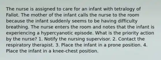 The nurse is assigned to care for an infant with tetralogy of Fallot. The mother of the infant calls the nurse to the room because the infant suddenly seems to be having difficulty breathing. The nurse enters the room and notes that the infant is experiencing a hypercyanotic episode. What is the priority action by the nurse? 1. Notify the nursing supervisor. 2. Contact the respiratory therapist. 3. Place the infant in a prone position. 4. Place the infant in a knee-chest position.