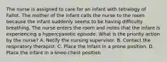 The nurse is assigned to care for an infant with tetralogy of Fallot. The mother of the infant calls the nurse to the room because the infant suddenly seems to be having difficulty breathing. The nurse enters the room and notes that the infant is experiencing a hypercyanotic episode. What is the priority action by the nurse? A. Notify the nursing supervisor. B. Contact the respiratory therapist. C. Place the infant in a prone position. D. Place the infant in a knee-chest position