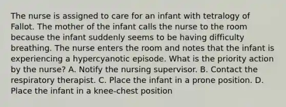 The nurse is assigned to care for an infant with tetralogy of Fallot. The mother of the infant calls the nurse to the room because the infant suddenly seems to be having difficulty breathing. The nurse enters the room and notes that the infant is experiencing a hypercyanotic episode. What is the priority action by the nurse? A. Notify the nursing supervisor. B. Contact the respiratory therapist. C. Place the infant in a prone position. D. Place the infant in a knee-chest position