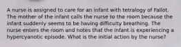 A nurse is assigned to care for an infant with tetralogy of Fallot. The mother of the infant calls the nurse to the room because the infant suddenly seems to be having difficulty breathing. The nurse enters the room and notes that the infant is experiencing a hypercyanotic episode. What is the initial action by the nurse?