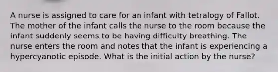 A nurse is assigned to care for an infant with tetralogy of Fallot. The mother of the infant calls the nurse to the room because the infant suddenly seems to be having difficulty breathing. The nurse enters the room and notes that the infant is experiencing a hypercyanotic episode. What is the initial action by the nurse?