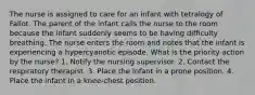 The nurse is assigned to care for an infant with tetralogy of Fallot. The parent of the infant calls the nurse to the room because the infant suddenly seems to be having difficulty breathing. The nurse enters the room and notes that the infant is experiencing a hypercyanotic episode. What is the priority action by the nurse? 1. Notify the nursing supervisor. 2. Contact the respiratory therapist. 3. Place the infant in a prone position. 4. Place the infant in a knee-chest position.