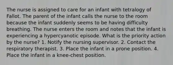 The nurse is assigned to care for an infant with tetralogy of Fallot. The parent of the infant calls the nurse to the room because the infant suddenly seems to be having difficulty breathing. The nurse enters the room and notes that the infant is experiencing a hypercyanotic episode. What is the priority action by the nurse? 1. Notify the nursing supervisor. 2. Contact the respiratory therapist. 3. Place the infant in a prone position. 4. Place the infant in a knee-chest position.