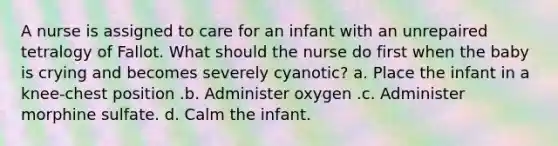 A nurse is assigned to care for an infant with an unrepaired tetralogy of Fallot. What should the nurse do first when the baby is crying and becomes severely cyanotic? a. Place the infant in a knee-chest position .b. Administer oxygen .c. Administer morphine sulfate. d. Calm the infant.