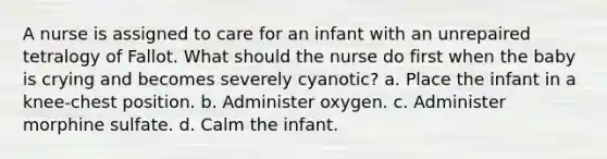 A nurse is assigned to care for an infant with an unrepaired tetralogy of Fallot. What should the nurse do first when the baby is crying and becomes severely cyanotic? a. Place the infant in a knee-chest position. b. Administer oxygen. c. Administer morphine sulfate. d. Calm the infant.