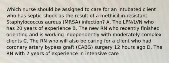 Which nurse should be assigned to care for an intubated client who has septic shock as the result of a methicillin-resistant Staphylococcus aureus (MRSA) infection? A. The LPN/LVN who has 20 years of experience B. The new RN who recently finished orienting and is working independently with moderately complex clients C. The RN who will also be caring for a client who had coronary artery bypass graft (CABG) surgery 12 hours ago D. The RN with 2 years of experience in intensive care