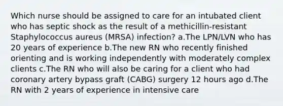 Which nurse should be assigned to care for an intubated client who has septic shock as the result of a methicillin-resistant Staphylococcus aureus (MRSA) infection? a.The LPN/LVN who has 20 years of experience b.The new RN who recently finished orienting and is working independently with moderately complex clients c.The RN who will also be caring for a client who had coronary artery bypass graft (CABG) surgery 12 hours ago d.The RN with 2 years of experience in intensive care