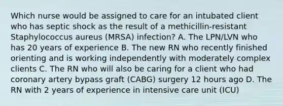 Which nurse would be assigned to care for an intubated client who has septic shock as the result of a methicillin-resistant Staphylococcus aureus (MRSA) infection? A. The LPN/LVN who has 20 years of experience B. The new RN who recently finished orienting and is working independently with moderately complex clients C. The RN who will also be caring for a client who had coronary artery bypass graft (CABG) surgery 12 hours ago D. The RN with 2 years of experience in intensive care unit (ICU)