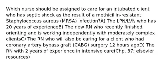 Which nurse should be assigned to care for an intubated client who has septic shock as the result of a methicillin-resistant Staphylococcus aureus (MRSA) infection?A) The LPN/LVN who has 20 years of experienceB) The new RN who recently finished orienting and is working independently with moderately complex clientsC) The RN who will also be caring for a client who had coronary artery bypass graft (CABG) surgery 12 hours agoD) The RN with 2 years of experience in intensive care(Chp. 37; elsevier resources)