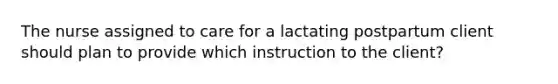 The nurse assigned to care for a lactating postpartum client should plan to provide which instruction to the client?