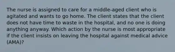 The nurse is assigned to care for a middle-aged client who is agitated and wants to go home. The client states that the client does not have time to waste in the hospital, and no one is doing anything anyway. Which action by the nurse is most appropriate if the client insists on leaving the hospital against medical advice (AMA)?