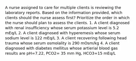 A nurse assigned to care for multiple clients is reviewing the laboratory reports. Based on the information provided, which clients should the nurse assess first? Prioritize the order in which the nurse should plan to assess the clients. 1. A client diagnosed with renal insufficiency whose serum potassium level is 5.2 mEq/L 2. A client diagnosed with hyperemesis whose serum sodium level is 122 mEq/L 3. A client recovering following head trauma whose serum osmolality is 290 mOsm/kg 4. A client diagnosed with diabetes mellitus whose artierial blood gas results are pH=7.22, PCO2= 35 mm Hg, HCO3=15 mEq/L