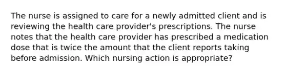 The nurse is assigned to care for a newly admitted client and is reviewing the health care provider's prescriptions. The nurse notes that the health care provider has prescribed a medication dose that is twice the amount that the client reports taking before admission. Which nursing action is appropriate?