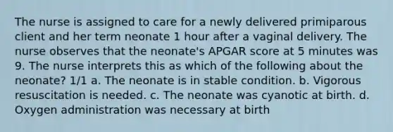 The nurse is assigned to care for a newly delivered primiparous client and her term neonate 1 hour after a vaginal delivery. The nurse observes that the neonate's APGAR score at 5 minutes was 9. The nurse interprets this as which of the following about the neonate? 1/1 a. The neonate is in stable condition. b. Vigorous resuscitation is needed. c. The neonate was cyanotic at birth. d. Oxygen administration was necessary at birth