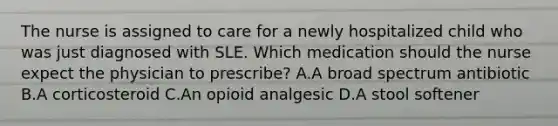 The nurse is assigned to care for a newly hospitalized child who was just diagnosed with SLE. Which medication should the nurse expect the physician to prescribe? A.A broad spectrum antibiotic B.A corticosteroid C.An opioid analgesic D.A stool softener