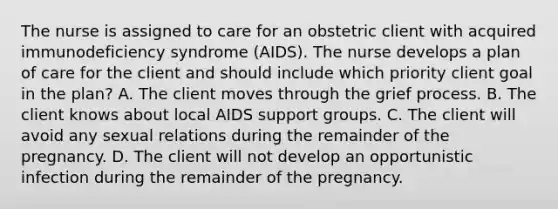 The nurse is assigned to care for an obstetric client with acquired immunodeficiency syndrome (AIDS). The nurse develops a plan of care for the client and should include which priority client goal in the plan? A. The client moves through the grief process. B. The client knows about local AIDS support groups. C. The client will avoid any sexual relations during the remainder of the pregnancy. D. The client will not develop an opportunistic infection during the remainder of the pregnancy.