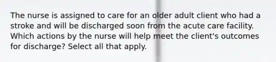 The nurse is assigned to care for an older adult client who had a stroke and will be discharged soon from the acute care facility. Which actions by the nurse will help meet the client's outcomes for discharge? Select all that apply.