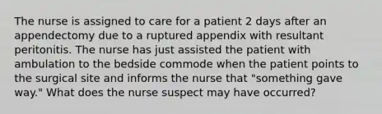 The nurse is assigned to care for a patient 2 days after an appendectomy due to a ruptured appendix with resultant peritonitis. The nurse has just assisted the patient with ambulation to the bedside commode when the patient points to the surgical site and informs the nurse that "something gave way." What does the nurse suspect may have occurred?