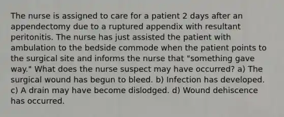 The nurse is assigned to care for a patient 2 days after an appendectomy due to a ruptured appendix with resultant peritonitis. The nurse has just assisted the patient with ambulation to the bedside commode when the patient points to the surgical site and informs the nurse that "something gave way." What does the nurse suspect may have occurred? a) The surgical wound has begun to bleed. b) Infection has developed. c) A drain may have become dislodged. d) Wound dehiscence has occurred.