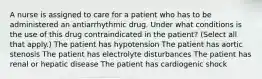 A nurse is assigned to care for a patient who has to be administered an antiarrhythmic drug. Under what conditions is the use of this drug contraindicated in the patient? (Select all that apply.) The patient has hypotension The patient has aortic stenosis The patient has electrolyte disturbances The patient has renal or hepatic disease The patient has cardiogenic shock