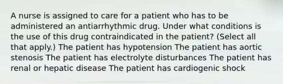 A nurse is assigned to care for a patient who has to be administered an antiarrhythmic drug. Under what conditions is the use of this drug contraindicated in the patient? (Select all that apply.) The patient has hypotension The patient has aortic stenosis The patient has electrolyte disturbances The patient has renal or hepatic disease The patient has cardiogenic shock