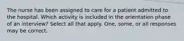 The nurse has been assigned to care for a patient admitted to the hospital. Which activity is included in the orientation phase of an interview? Select all that apply. One, some, or all responses may be correct.