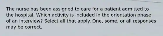 The nurse has been assigned to care for a patient admitted to the hospital. Which activity is included in the orientation phase of an interview? Select all that apply. One, some, or all responses may be correct.