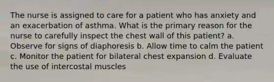 The nurse is assigned to care for a patient who has anxiety and an exacerbation of asthma. What is the primary reason for the nurse to carefully inspect the chest wall of this patient? a. Observe for signs of diaphoresis b. Allow time to calm the patient c. Monitor the patient for bilateral chest expansion d. Evaluate the use of intercostal muscles