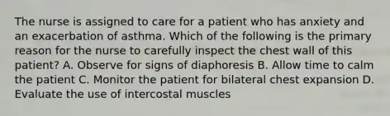 The nurse is assigned to care for a patient who has anxiety and an exacerbation of asthma. Which of the following is the primary reason for the nurse to carefully inspect the chest wall of this patient? A. Observe for signs of diaphoresis B. Allow time to calm the patient C. Monitor the patient for bilateral chest expansion D. Evaluate the use of intercostal muscles