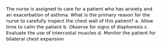 The nurse is assigned to care for a patient who has anxiety and an exacerbation of asthma. What is the primary reason for the nurse to carefully inspect the chest wall of this patient? a. Allow time to calm the patient b. Observe for signs of diaphoresis c. Evaluate the use of intercostal muscles d. Monitor the patient for bilateral chest expansion