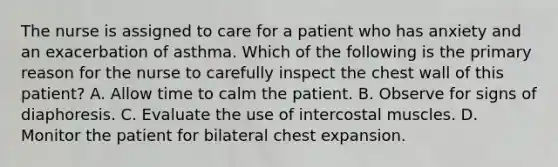 The nurse is assigned to care for a patient who has anxiety and an exacerbation of asthma. Which of the following is the primary reason for the nurse to carefully inspect the chest wall of this patient? A. Allow time to calm the patient. B. Observe for signs of diaphoresis. C. Evaluate the use of intercostal muscles. D. Monitor the patient for bilateral chest expansion.