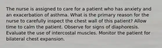 The nurse is assigned to care for a patient who has anxiety and an exacerbation of asthma. What is the primary reason for the nurse to carefully inspect the chest wall of this patient? Allow time to calm the patient. Observe for signs of diaphoresis. Evaluate the use of intercostal muscles. Monitor the patient for bilateral chest expansion.